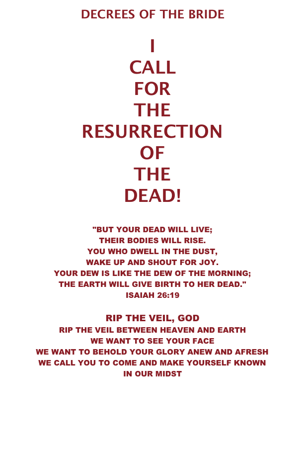 DECREES OF THE BRIDE  I CALL FOR THE RESURRECTION OF THE DEAD!   "BUT YOUR DEAD WILL LIVE;  THEIR BODIES WILL RISE. YOU WHO DWELL IN THE DUST,  WAKE UP AND SHOUT FOR JOY. YOUR DEW IS LIKE THE DEW OF THE MORNING; THE EARTH WILL GIVE BIRTH TO HER DEAD." ISAIAH 26:19  RIP THE VEIL, GOD RIP THE VEIL BETWEEN HEAVEN AND EARTH  WE WANT TO SEE YOUR FACE WE WANT TO BEHOLD YOUR GLORY ANEW AND AFRESH WE CALL YOU TO COME AND MAKE YOURSELF KNOWN IN OUR MIDST   LET  THE  WEDDING  FEAST  BEGIN . . .   DECREES 